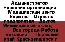 Администратор › Название организации ­ Медицинский центр Веритас › Отрасль предприятия ­ Другое › Минимальный оклад ­ 20 000 - Все города Работа » Вакансии   . Пермский край,Красновишерск г.